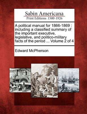 A Political Manual for 1866-1869: Including a Classified Summary of the Important Executive, Legislative, and Politico-Military Facts of the Period ... Volume 2 of 4 - McPherson, Edward