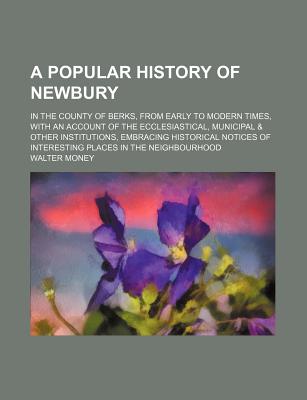 A Popular History of Newbury; In the County of Berks, from Early to Modern Times, with an Account of the Ecclesiastical, Municipal & Other Institutions, Embracing Historical Notices of Interesting Places in the Neighbourhood - Money, Walter