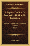 A Popular Outline of Perspective or Graphic Projection: Parallel, Diagonal, Pan-Angular, Graceful (1869)