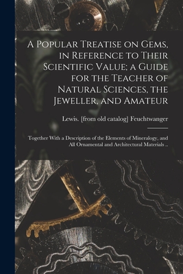 A Popular Treatise on Gems, in Reference to Their Scientific Value; a Guide for the Teacher of Natural Sciences, the Jeweller, and Amateur: Together With a Description of the Elements of Mineralogy, and all Ornamental and Architectural Materials .. - Feuchtwanger, Lewis (Creator)