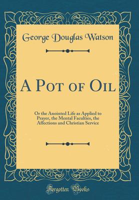 A Pot of Oil: Or the Anointed Life as Applied to Prayer, the Mental Faculties, the Affections and Christian Service (Classic Reprint) - Watson, George Douglas