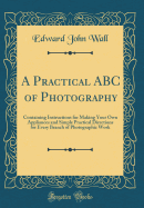 A Practical ABC of Photography: Containing Instructions for Making Your Own Appliances and Simple Practical Directions for Every Branch of Photographic Work (Classic Reprint)