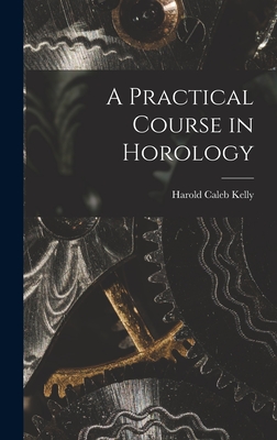 A Practical Course in Horology - Kelly, Harold Caleb