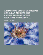 A Practical Guide for Russian Consular Officers: And Private Persons Having Relations with Russia (Classic Reprint)
