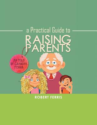 A Practical Guide to Raising Parents: As Told by Grandpa Ferris - Ferris, Robert