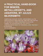 A Practical Hand-Book for Miners, Metallurgist's, and Assayers, by Julius Silversmith: Comprising the Most Recent Improvements in the Disintegration, Amalgamation, Smelting, and Parting of the Precious Ores Containing Gold, Silver, Copper, Tin,