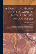 A Practical Hand-Book for Miners, Metallurgists, and Assayers: Comprising the Most Recent Improvements in the Disintegration, Amalgamation, Smelting, and Parting of the Precious Ores Containing Gold, Silver, Copper, Tin, Quicksilver, Etc., Etc., with