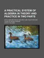 A Practical System of Algebra in Theory and Practice in Two Parts; With a New Method of Solving Cubic Equations and Those of Higher Orders