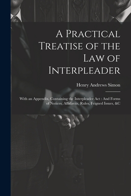 A Practical Treatise of the Law of Interpleader: With an Appendix, Containing the Interpleader Act: And Forms of Notices, Affidavits, Rules, Feigned Issues, &C - Simon, Henry Andrews