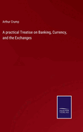 A practical Treatise on Banking, Currency, and the Exchanges