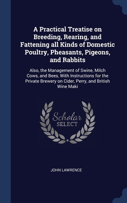 A Practical Treatise on Breeding, Rearing, and Fattening all Kinds of Domestic Poultry, Pheasants, Pigeons, and Rabbits: Also, the Management of Swine, Milch Cows, and Bees, With Instructions for the Private Brewery on Cider, Perry, and British Wine Maki - Lawrence, John