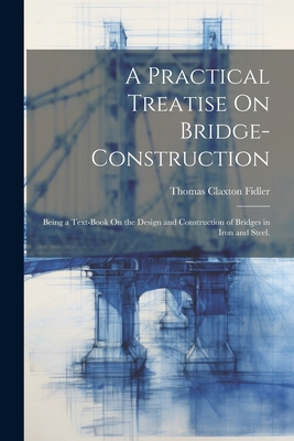 A Practical Treatise On Bridge-Construction: Being a Text-Book On the Design and Construction of Bridges in Iron and Steel. - Fidler, Thomas Claxton