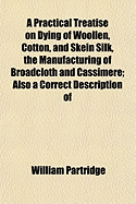 A Practical Treatise on Dying of Woollen, Cotton, and Skein Silk: The Manufacturing of Broadcloth and Cassimere, Including the Most Improved Methods Pursued in the West of England, in Which the Various Manipulations Are Accurately Delineated, Also a Corre