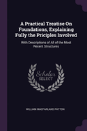 A Practical Treatise On Foundations, Explaining Fully the Priciples Involved: With Descriptions of All of the Most Recent Structures