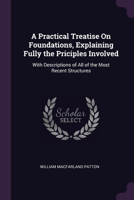 A Practical Treatise On Foundations, Explaining Fully the Priciples Involved: With Descriptions of All of the Most Recent Structures - Patton, William Macfarland