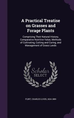 A Practical Treatise on Grasses and Forage Plants: Comprising Their Natural History, Comparative Nutritive Value, Methods of Cultivating, Cutting and Curing, and Management of Grass Lands - Flint, Charles Louis 1824-1889 (Creator)