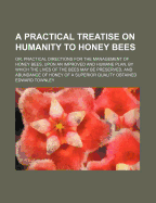 A Practical Treatise on Humanity to Honey Bees; Or, Practical Directions for the Management of Honey Bees, Upon an Improved and Humane Plan, by Which the Lives of the Bees May Be Preserved, and Abundance of Honey of a Superior Quality Obtained