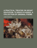 A Practical Treatise on Infant Education. to Which Is Added, a Collection of Original Poems - Rodgers, James