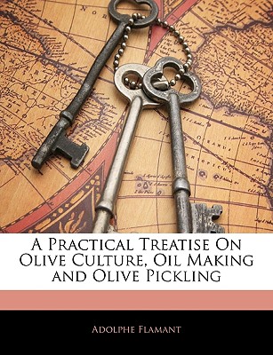 A Practical Treatise on Olive Culture, Oil Making and Olive Pickling - Flamant, Adolphe