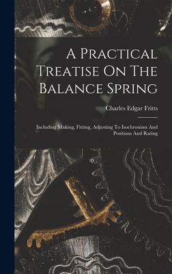A Practical Treatise On The Balance Spring: Including Making, Fitting, Adjusting To Isochronism And Positions And Rating - Fritts, Charles Edgar