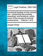 A practical treatise on the criminal law: comprising the practice, pleadings, and evidence, which occur in the course of criminal prosecutions ... Volume 1 of 3