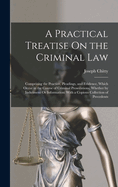 A Practical Treatise On the Criminal Law: Comprising the Practice, Pleadings, and Evidence, Which Occur in the Course of Criminal Prosecutions, Whether by Indictment Or Information: With a Copious Collection of Precedents