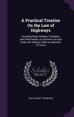 A Practical Treatise On the Law of Highways: Including Ways, Bridges, Turnpikes, and Plank Roads, at Common Law and Under the Statutes: With an Appendix of Forms - Thompson, Isaac Grant