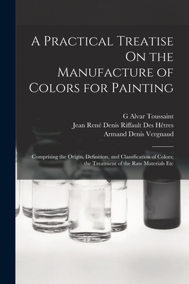 A Practical Treatise On the Manufacture of Colors for Painting: Comprising the Origin, Definition, and Classification of Colors; the Treatment of the Raw Materials Etc - Htres, Jean Ren Denis Riffault Des, and Vergnaud, Armand Denis, and Toussaint, G Alvar