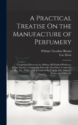 A Practical Treatise On the Manufacture of Perfumery: Comprising Directions for Making All Kinds of Perfumes, Sachet Powders, Fumigating Materials, Dentrifices, Cosmetics, Etc., Etc., With a Full Account of the Volatile Oils, Balsams, Resins, and Other Na - Brannt, William Theodore, and Deite, Carl