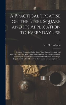 A Practical Treatise on the Steel Square and Its Application to Everyday Use: Being an Exhaustive Collection of Steel Square Problems and Solutions, "old and New", With Many Original and Useful Additions, Forming a Complete Encyclopedia of Steel...; 1 - Hodgson, Fred T (Frederick Thomas) (Creator)