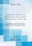 A Practical Treatise on Warming Buildings by Hot Water, Steam, and Hot Air: On Ventilation, and the Various Methods of Distributing Artificial Heat, and Their Effects on Animal and Vegetable Physiology (Classic Reprint)