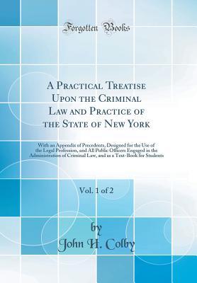 A Practical Treatise Upon the Criminal Law and Practice of the State of New York, Vol. 1 of 2: With an Appendix of Precedents, Designed for the Use of the Legal Profession, and All Public Officers Engaged in the Administration of Criminal Law, and as a Te - Colby, John H