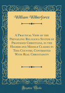 A Practical View of the Prevailing Religious System of Professed Christians, in the Higher and Middle Classes in This Country, Contrasted with Real Christianity (Classic Reprint)