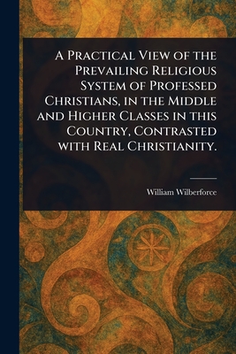 A Practical View of the Prevailing Religious System of Professed Christians, in the Middle and Higher Classes in This Country, Contrasted With Real Christianity. - Wilberforce, William
