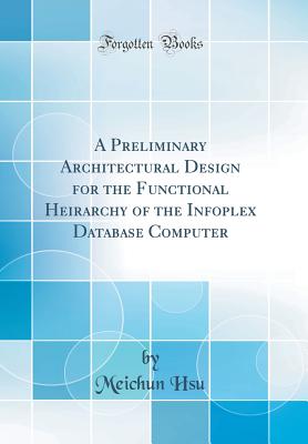 A Preliminary Architectural Design for the Functional Heirarchy of the Infoplex Database Computer (Classic Reprint) - Hsu, Meichun