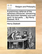 A Preliminary Defence of the Epistolary Discourse, Concerning the Distinction Between Soul and Spirit. in Two Parts. ... by Henry Dodwell, M.a