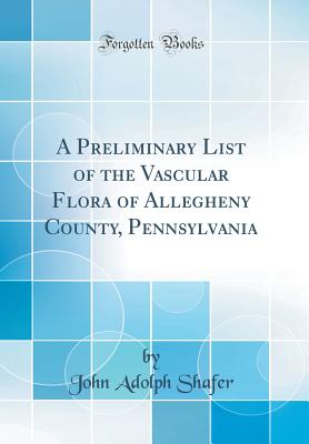 A Preliminary List of the Vascular Flora of Allegheny County, Pennsylvania (Classic Reprint) - Shafer, John Adolph