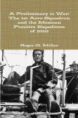 A Preliminary to War: The 1st Aero Squadron and the Mexican Punitive Expedition of 1916 - Miller, Roger G.