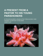 A Present from a Pastor to His Young Parishioners: In Ten Discourses; Urging Upon Them an Early and Earnest Attention to Religion (Classic Reprint)