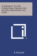 A Present to My Christian Friend on Entire Devotion to God - Palmer, P