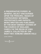 A Preservative Against Popery, in Several Select Discourses Upon the Principal Heads of Controversy Between Protestants and Papists, Vol. 8: Being Written and Published by the Most Eminent Bibines of the Church of England, Chiefly in the Reign of King Jam