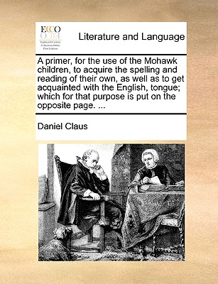 A Primer, for the Use of the Mohawk Children, to Acquire the Spelling and Reading of Their Own, as Well as to Get Acquainted with the English, Tongue; Which for That Purpose Is Put on the Opposite Page. ... - Claus, Daniel