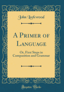 A Primer of Language: Or, First Steps in Composition and Grammar (Classic Reprint)