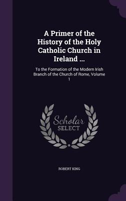 A Primer of the History of the Holy Catholic Church in Ireland ...: To the Formation of the Modern Irish Branch of the Church of Rome, Volume 1 - King, Robert, M.D.