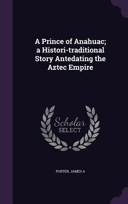 A Prince of Anahuac; a Histori-traditional Story Antedating the Aztec Empire - Porter, James a