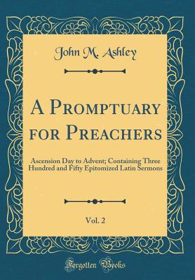 A Promptuary for Preachers, Vol. 2: Ascension Day to Advent; Containing Three Hundred and Fifty Epitomized Latin Sermons (Classic Reprint) - Ashley, John M