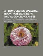 A Pronouncing Spelling-Book, for Beginners and Advanced Classes: Containing a New and Improved System of Notation