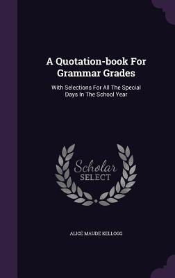 A Quotation-book For Grammar Grades: With Selections For All The Special Days In The School Year - Kellogg, Alice Maude