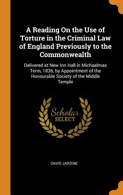 A Reading on the Use of Torture in the Criminal Law of England Previously to the Commonwealth: Delivered at New Inn Hall in Michaelmas Term, 1836, by Appointment of the Honourable Society of the Middle Temple - Jardine, David