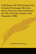 A Reckoner Of The Foreign And Colonial Exchanges Between Seven Currency Intermediaries For The Traveler, Trader, And Financier (1898)